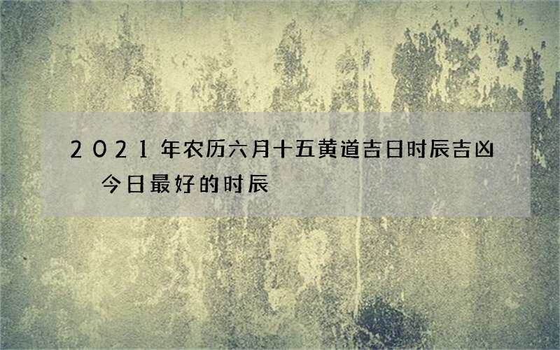 2021年农历六月十五黄道吉日时辰吉凶 今日最好的时辰